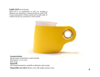 EASY CUP BY ZP STUDIO
EASY CUP è un copribicchiere in PVC con maniglia in
alluminio, per trasformare i comuni bicchieri in carta o PET
in tazze coloratissime. Perfetto isolante per bevande calde. In
vendita il set da 6 pz, monocolore o colori assortiti.




 Caratteristiche:
 Set da 6 pezzi, monocolore e colori assortiti
 Dimensioni: 11 x 4 x 9 cm
 Peso: 50 gr
 Materiali
 PVC da pavimentazioni, occhiello in alluminio color acciaio.
 Disponibile nei colori: Bianco, nero, lilla giallo, arancio, rosso
                                                                      15
 