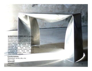 SCRITTOIO EXILUM                 BY MARIA
FEDERICA MAESTRI
Per abitare/sedere corpo e pensiero, freddo e
rilucente come se l'idea pesasse davvero. Sale
amaro, alumen, alum, un tempo più prezioso
dell'oro, cavato da bauxite e piegato
dall'artista in ondine concettuali. Design
dell'onda d'oggi. Pieghe barocche, con
material di fine ottocento, chimica e industria
e progetto futuro. Room dello show,
splendente e materico, antico e moderno,
piega e material e pulsione.

Caratteristiche:
Dimensioni: cm 60 x 80 x 60
Peso: 10 kg
Materiali:
Alluminio
                                                  17
 