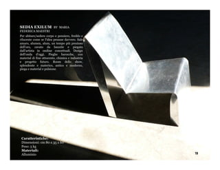 SEDIA EXILUM             BY MARIA
FEDERICA MAESTRI
Per abitare/sedere corpo e pensiero, freddo e
rilucente come se l'idea pesasse davvero. Sale
amaro, alumen, alum, un tempo più prezioso
dell'oro, cavato da bauxite e piegato
dall'artista in ondine concettuali. Design
dell'onda d'oggi. Pieghe barocche, con
material di fine ottocento, chimica e industria
e progetto futuro. Room dello show,
splendente e materico, antico e moderno,
piega e material e pulsione.




 Caratteristiche:
 Dimensioni: cm 80 x 35 x 60
 Peso: 5 kg
 Materiali:
 Alluminio                                        19
 