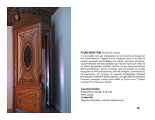 NASCONDINO BY DAVID CASINI
E' un progetto nato per realizzazione di un elemento di design per
una porta d'interni. L'oggetto è stato concepito come un armadio in
mogano pensando ad un dialogo tra volumi, astrazioni ed intarsi.
La parte centrale dell'anta propone un ovale che è posto al centro di
un effetto prospettico simulato, ispirato ad una opera precedente
dell'artista/designer. Sopra al mobile sarà posizionato un uccello
impagliato di media dimensione, esile ed allungato, proveniente da
un'associazione di recupero di animali imbalsamati dismessi
provenienti da musei di storia naturale. Ad ogni edizione cambierà
l'animale, questo per rendere ogni mobile un "pezzo unico". L'opera
vuole porsi tra illusione e fantasy.


Caratteristiche:
Dimensioni: cm 230 x 98 x 35
Peso: 25 kg
Materiali:
Mogano intarsiato, animale imbalsamato


                                                            28
 