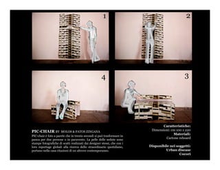 Caratteristiche:
PIC-CHAIR BY          MOLOS & FATOS ZINGANA
                                                                           Dimensioni: cm 100 x 220
                                                                                        Materiali:
PIC-chair è foto a parete che in trenta secondi si può trasformare in
panca per due persone o in paravento. La pelle delle sedute sono                   Cartone reboard
stampe fotografiche di scatti realizzati dai designer stessi, che con i
loro reportage globali alla ricerca dello straordinario quotidiano,       Disponibile nei soggetti:
portano nella casa citazioni di un altrove contemporaneo.                          Urban disease
                                                                                            Cocorì
 