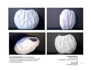 Accartoccio vuole riproporre lo stereotipo del
  vaso nelle sue forme più semplici,
  sovradimensionate e dalla superficie
  accartocciata.
  Caratteristiche:
  Colore: bianco                                                      Caratteristiche:
ACCARTOCCIO BY GIULIA MASELLI                                            Colore: bianco
Accartoccio vuole riproporre cm x 15 cm del vaso nelle
  Dimensioni: 43 cm x 30 lo stereotipo
  Materiali:                                             Dimensioni: 43 cm x 30 cm x 15
sue forme più semplici, sovradimensionate e dalla
  Porcellana biscuit
superficie accartocciata.                                                            cm
                                                                            Materiali:     4
                                                                      Porcellana biscuit
 