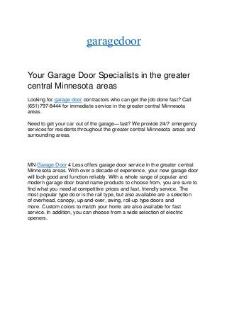 garagedoor
Your Garage Door Specialists in the greater
central Minnesota areas
Looking for garage door contractors who can get the job done fast? Call
(651)797-8444 for immediate service in the greater central Minnesota
areas.
Need to get your car out of the garage—fast? We provide 24/7 emergency
services for residents throughout the greater central Minnesota areas and
surrounding areas.
MN Garage Door 4 Less offers garage door service in the greater central
Minnesota areas. With over a decade of experience, your new garage door
will look good and function reliably. With a whole range of popular and
modern garage door brand name products to choose from, you are sure to
find what you need at competitive prices and fast, friendly service. The
most popular type door is the rail type, but also available are a selection
of overhead, canopy, up-and-over, swing, roll-up type doors and
more. Custom colors to match your home are also available for fast
service. In addition, you can choose from a wide selection of electric
openers.
 