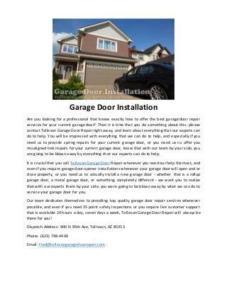 Garage Door Installation
Are you looking for a professional that knows exactly how to offer the best garage door repair
services for your current garage door? Then it is time that you do something about this: please
contact Tolleson Garage Door Repair right away, and learn about everything that our experts can
do to help. You will be impressed with everything that we can do to help, and especially if you
need us to provide spring repairs for your current garage door, or you need us to offer you
misaligned trek repairs for your current garage door, know that with our team by your side, you
are going to be blown away by everything that our experts can do to help.
It is crucial that you call Tolleson Garage Door Repair whenever you need our help the most, and
even if you require garage door opener installations whenever your garage door will open and or
close properly, or you need us to actually install a new garage door - whether that is a rollup
garage door, a metal garage door, or something completely different - we want you to realize
that with our experts there by your side, you were going to be blown away by what we can do to
service your garage door for you.
Our team dedicates themselves to providing top quality garage door repair services whenever
possible, and even if you need 25 point safety inspections or you require live customer support
that is available 24 hours a day, seven days a week, Tolleson Garage Door Repair will always be
there for you!
Dispatch Address: 900 N 95th Ave, Tolleson, AZ 85353
Phone: (623) 748-4440
Email: Fred@tollesongaragedoorrepair.com
 