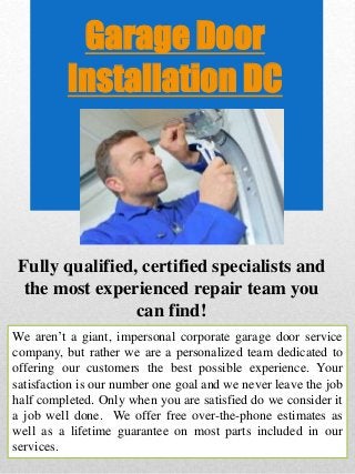 Garage Door
Installation DC
Fully qualified, certified specialists and
the most experienced repair team you
can find!
We aren’t a giant, impersonal corporate garage door service
company, but rather we are a personalized team dedicated to
offering our customers the best possible experience. Your
satisfaction is our number one goal and we never leave the job
half completed. Only when you are satisfied do we consider it
a job well done. We offer free over-the-phone estimates as
well as a lifetime guarantee on most parts included in our
services.
 