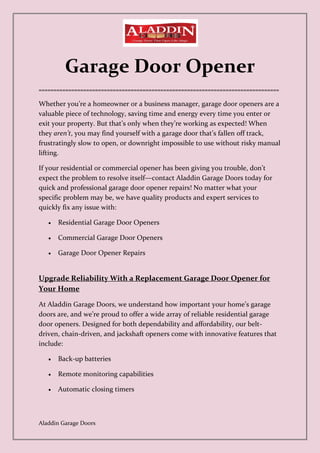 Aladdin Garage Doors
Garage Door Opener
=================================================================================
Whether you’re a homeowner or a business manager, garage door openers are a
valuable piece of technology, saving time and energy every time you enter or
exit your property. But that’s only when they’re working as expected! When
they aren’t, you may find yourself with a garage door that’s fallen off track,
frustratingly slow to open, or downright impossible to use without risky manual
lifting.
If your residential or commercial opener has been giving you trouble, don’t
expect the problem to resolve itself—contact Aladdin Garage Doors today for
quick and professional garage door opener repairs! No matter what your
specific problem may be, we have quality products and expert services to
quickly fix any issue with:
• Residential Garage Door Openers
• Commercial Garage Door Openers
• Garage Door Opener Repairs
Upgrade Reliability With a Replacement Garage Door Opener for
Your Home
At Aladdin Garage Doors, we understand how important your home’s garage
doors are, and we’re proud to offer a wide array of reliable residential garage
door openers. Designed for both dependability and affordability, our belt-
driven, chain-driven, and jackshaft openers come with innovative features that
include:
• Back-up batteries
• Remote monitoring capabilities
• Automatic closing timers
 