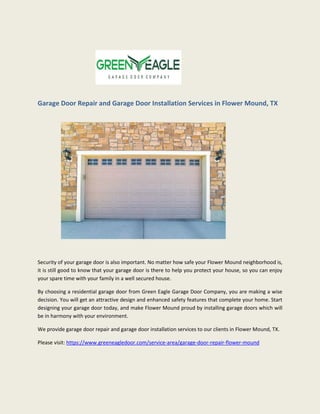 Garage Door Repair and Garage Door Installation Services in Flower Mound, TX
Security of your garage door is also important. No matter how safe your Flower Mound neighborhood is,
it is still good to know that your garage door is there to help you protect your house, so you can enjoy
your spare time with your family in a well secured house.
By choosing a residential garage door from Green Eagle Garage Door Company, you are making a wise
decision. You will get an attractive design and enhanced safety features that complete your home. Start
designing your garage door today, and make Flower Mound proud by installing garage doors which will
be in harmony with your environment.
We provide garage door repair and garage door installation services to our clients in Flower Mound, TX.
Please visit: https://www.greeneagledoor.com/service-area/garage-door-repair-flower-mound
 