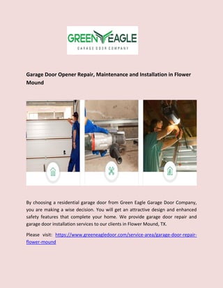 Garage Door Opener Repair, Maintenance and Installation in Flower
Mound
By choosing a residential garage door from Green Eagle Garage Door Company,
you are making a wise decision. You will get an attractive design and enhanced
safety features that complete your home. We provide garage door repair and
garage door installation services to our clients in Flower Mound, TX.
Please visit: https://www.greeneagledoor.com/service-area/garage-door-repair-
flower-mound
 