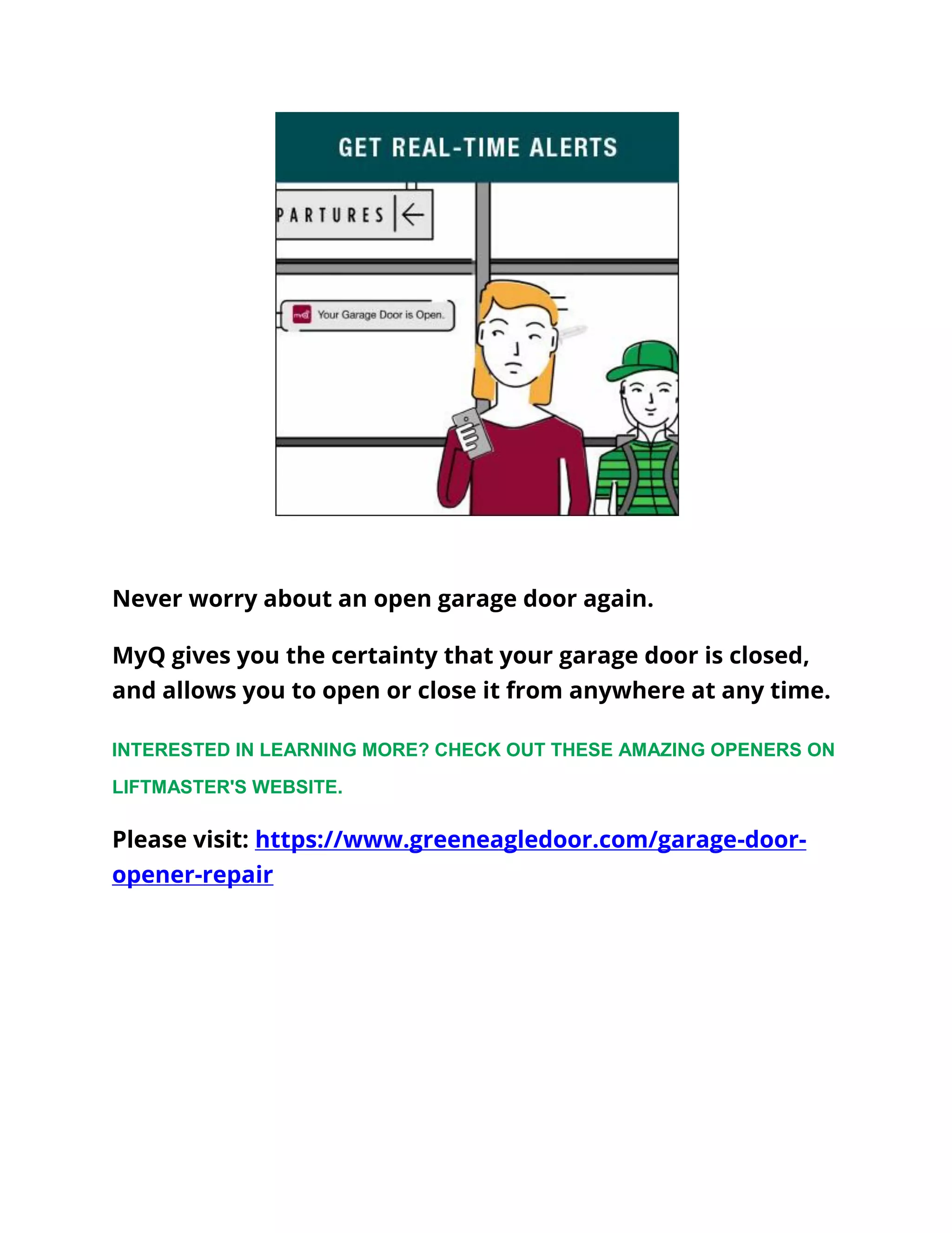 Never worry about an open garage door again.
MyQ gives you the certainty that your garage door is closed,
and allows you to open or close it from anywhere at any time.
INTERESTED IN LEARNING MORE? CHECK OUT THESE AMAZING OPENERS ON
LIFTMASTER'S WEBSITE.
Please visit: https://www.greeneagledoor.com/garage-door-
opener-repair
 