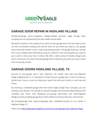GARAGE DOOR REPAIR IN HIGHLAND VILLAGE
Residential garage doors in Highland Village installed by Green Eagle Garage Door
Company are not only beautiful but also reliable and durable!
We pride ourselves in the quality of our work and the garage doors that we install so you
can feel comfortable knowing that we’ll be there for you when you need us. Our garage
doors have been proven to be a solid, long lasting product. The garage doors you will get
from us are reliable which will help you stay on schedule in the morning when you need to
go to work or drive your kids to school. We offer a wide variety of models, designs and
colors so that you can choose the best garage door to welcome you when you return home
from a busy day at work.
GARAGE DOORS HIGHLAND VILLAGE, TX
Security of your garage door is also important. No matter how safe your Highland
Village neighborhood is, it is still good to know that your garage door is there to help you
protect your house, so you can enjoy your spare time with your family in a well secured
house.
By choosing a residential garage door from Green Eagle Garage Door Company, you are
making a wise decision. You will get an attractive design and enhanced safety features that
complete your home. Start designing your garage door today, and make Highland
Village proud by installing garage doors which will be in harmony with your environment.
We provide garage door repair and garage door installation services to our clients in
Highland Village, TX.
Please visit: https://www.greeneagledoor.com/service-area/garage-door-highland-village
 