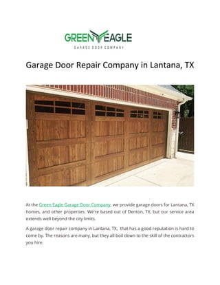 Garage Door Repair Company in Lantana, TX
At the Green Eagle Garage Door Company, we provide garage doors for Lantana, TX
homes, and other properties. We're based out of Denton, TX, but our service area
extends well beyond the city limits.
A garage door repair company in Lantana, TX, that has a good reputation is hard to
come by. The reasons are many, but they all boil down to the skill of the contractors
you hire.
 