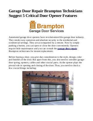 Garage Door Repair Brampton Technicians
Suggest 5 Critical Door Opener Features
Automated garage door openers have revolutionized the garage door industry.
They render easy operation and absolute security to the residential and
commercial settings. They are accompanied by a remote. Now by simply
pushing a button, you can open or close the door conveniently. Openers
require little maintenance and you can consult the garage door repair
Brampton technicians for instant replacement.
Before buying a door, you give due consideration to the style, design, color
and finishes of the door. But apart from this, you also need to consider garage
door spring, openers, cables and other crucial parts. As the opener plays the
pivotal role in opening and closing of the door. Thus, you need to check a
few crucial things including:
 