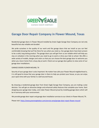 Garage Door Repair Company in Flower Mound, Texas
Residential garage doors in Flower Mound installed by Green Eagle Garage Door Company are not only
beautiful but also reliable and durable!
We pride ourselves in the quality of our work and the garage doors that we install so you can feel
comfortable knowing that we’ll be there for you when you need us. Our garage doors have been proven
to be a solid, long lasting product. The garage doors you will get from us are reliable which will help you
stay on schedule in the morning when you need to go to work or drive your kids to school. We offer a
wide variety of models, designs and colors so that you can choose the best garage door to welcome you
when you return home from a busy day at work. Check out our garage door gallery to view some of our
garage door installations.
GARAGE DOORS FLOWER MOUND, TX
Security of your garage door is also important. No matter how safe your Flower Mound neighborhood is,
it is still good to know that your garage door is there to help you protect your house, so you can enjoy
your spare time with your family in a well secured house.
By choosing a residential garage door from Green Eagle Garage Door Company, you are making a wise
decision. You will get an attractive design and enhanced safety features that complete your home. Start
designing your garage door today, and make Flower Mound proud by installing garage doors which will
be in harmony with your environment.
We provide garage door repair and garage door installation services to our clients in Flower Mound, TX.
Please visit: https://www.greeneagledoor.com/service-area/garage-door-repair-flower-mound
 