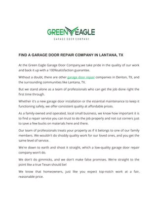 FIND A GARAGE DOOR REPAIR COMPANY IN LANTANA, TX
At the Green Eagle Garage Door Company,we take pride in the quality of our work
and back it up with a 100%satisfaction guarantee.
Without a doubt, there are other garage door repair companies in Denton, TX, and
the surrounding communities like Lantana, TX.
But we stand alone as a team of professionals who can get the job done right the
first time through.
Whether it's a new garage door installation or the essential maintenance to keep it
functioning safely, we offer consistent quality at affordable prices.
As a family-owned and operated, local small business, we know how important it is
to find a repair service you can trust to do the job properly and not cut corners just
to save a few bucks on materials here and there.
Our team of professionals treats your property as if it belongs to one of our family
members. We wouldn't do shoddy quality work for our loved ones, and you get the
same level of service.
We're down to earth and shoot it straight, which a low-quality garage door repair
company won't do.
We don't do gimmicks, and we don't make false promises. We're straight to the
point like a true Texan should be!
We know that homeowners, just like you expect top-notch work at a fair,
reasonable price.
 
