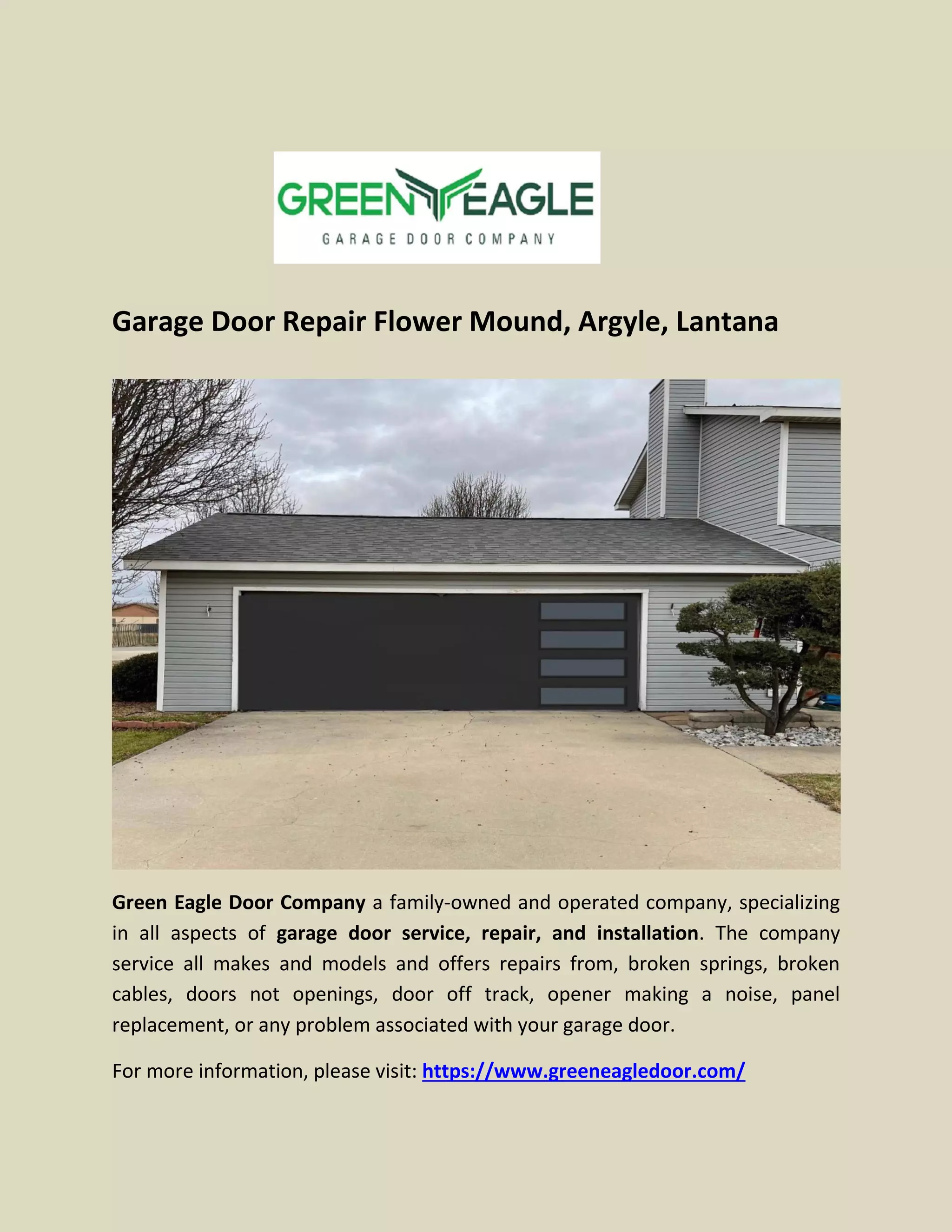 Garage Door Repair Flower Mound, Argyle, Lantana
Green Eagle Door Company a family-owned and operated company, specializing
in all aspects of garage door service, repair, and installation. The company
service all makes and models and offers repairs from, broken springs, broken
cables, doors not openings, door off track, opener making a noise, panel
replacement, or any problem associated with your garage door.
For more information, please visit: https://www.greeneagledoor.com/
 