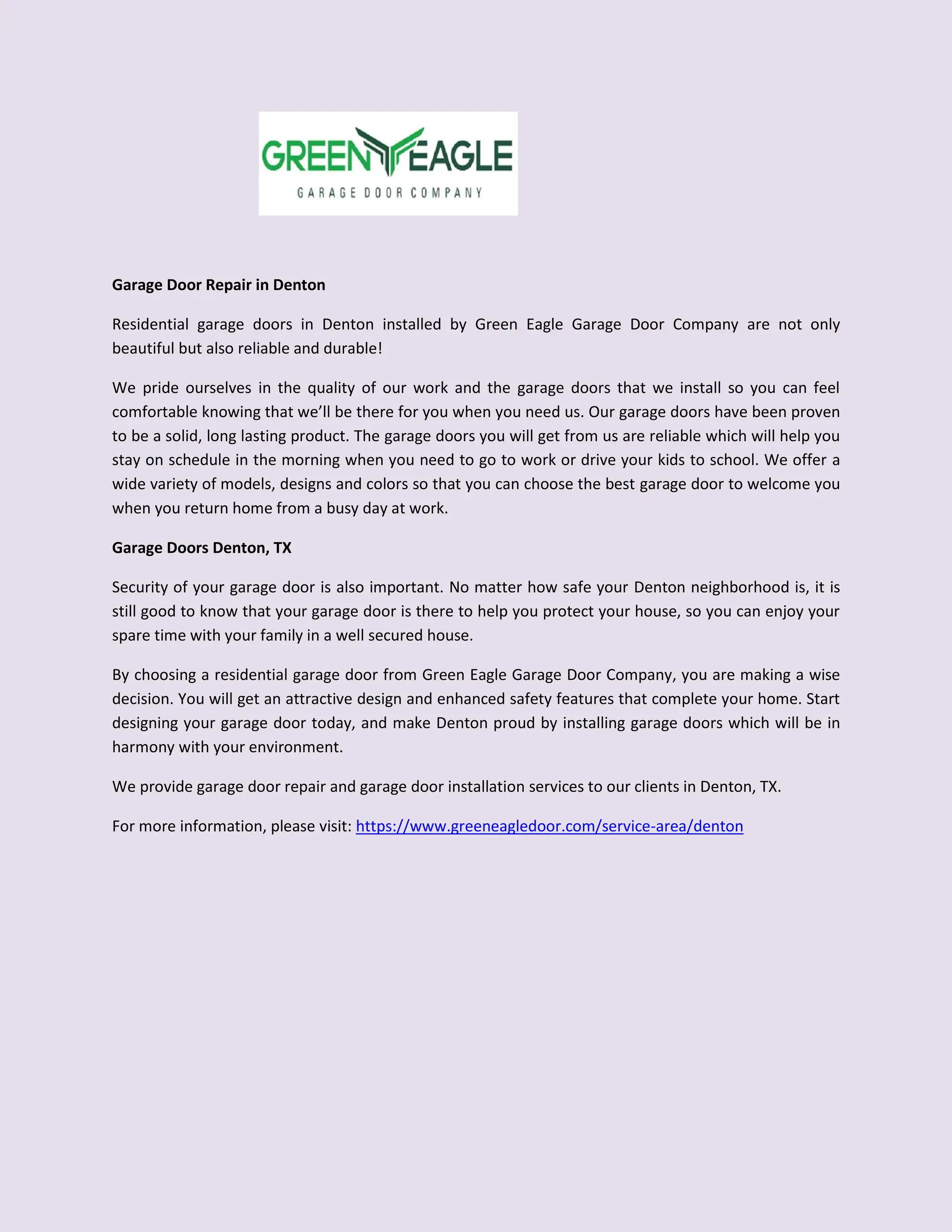 Garage Door Repair in Denton
Residential garage doors in Denton installed by Green Eagle Garage Door Company are not only
beautiful but also reliable and durable!
We pride ourselves in the quality of our work and the garage doors that we install so you can feel
comfortable knowing that we’ll be there for you when you need us. Our garage doors have been proven
to be a solid, long lasting product. The garage doors you will get from us are reliable which will help you
stay on schedule in the morning when you need to go to work or drive your kids to school. We offer a
wide variety of models, designs and colors so that you can choose the best garage door to welcome you
when you return home from a busy day at work.
Garage Doors Denton, TX
Security of your garage door is also important. No matter how safe your Denton neighborhood is, it is
still good to know that your garage door is there to help you protect your house, so you can enjoy your
spare time with your family in a well secured house.
By choosing a residential garage door from Green Eagle Garage Door Company, you are making a wise
decision. You will get an attractive design and enhanced safety features that complete your home. Start
designing your garage door today, and make Denton proud by installing garage doors which will be in
harmony with your environment.
We provide garage door repair and garage door installation services to our clients in Denton, TX.
For more information, please visit: https://www.greeneagledoor.com/service-area/denton
 
