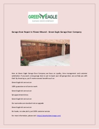 Garage Door Repair in Flower Mound - Green Eagle Garage Door Company
Here at Green Eagle Garage Door Company we focus on quality, time management and customer
satisfaction. If you want a new garage door or just to repair your old garage door, we can help you with
that! By choosing us, you’ll receive several benefits such as:
Green Eagle tick arrow icon
100% guarantee on all service work
Green Eagle tick arrow icon
Set appointment times
Green Eagle tick arrow icon
Our warranties are standard-not an upgrade
Green Eagle tick arrow icon
No hassle, no sales pitch, just 100% customer service
For more information, please visit: https://placeholderstorage.com/
 