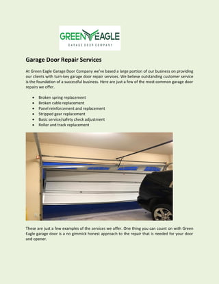 Garage Door Repair Services
At Green Eagle Garage Door Company we’ve based a large portion of our business on providing
our clients with turn-key garage door repair services. We believe outstanding customer service
is the foundation of a successful business. Here are just a few of the most common garage door
repairs we offer.
 Broken spring replacement
 Broken cable replacement
 Panel reinforcement and replacement
 Stripped gear replacement
 Basic service/safety check adjustment
 Roller and track replacement
These are just a few examples of the services we offer. One thing you can count on with Green
Eagle garage door is a no gimmick honest approach to the repair that is needed for your door
and opener.
 