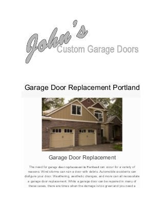  
	
  
	
  
	
  
	
  
	
  
Garage Door Replacement Portland
• Home
• Garage Door Replacement Portland
Garage Door Replacement
The need for garage door replacement in Portland can occur for a variety of
reasons. Wind storms can ruin a door with debris. Automobile accidents can
disfigure your door. Weathering, aesthetic changes, and more can all necessitate
a garage door replacement. While a garage door can be repaired in many of
these cases, there are times when the damage is too great and you need a
 
