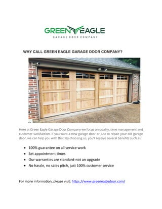 WHY CALL GREEN EAGLE GARAGE DOOR COMPANY?
Here at Green Eagle Garage Door Company we focus on quality, time management and
customer satisfaction. If you want a new garage door or just to repair your old garage
door, we can help you with that! By choosing us, you’ll receive several benefits such as:
 100% guarantee on all service work
 Set appointment times
 Our warranties are standard-not an upgrade
 No hassle, no sales pitch, just 100% customer service
For more information, please visit: https://www.greeneagledoor.com/
 