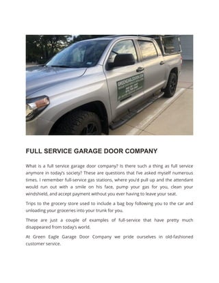 FULL SERVICE GARAGE DOOR COMPANY
What is a full service garage door company? Is there such a thing as full service
anymore in today’s society? These are questions that I’ve asked myself numerous
times. I remember full-service gas stations, where you’d pull up and the attendant
would run out with a smile on his face, pump your gas for you, clean your
windshield, and accept payment without you ever having to leave your seat.
Trips to the grocery store used to include a bag boy following you to the car and
unloading your groceries into your trunk for you.
These are just a couple of examples of full-service that have pretty much
disappeared from today’s world.
At Green Eagle Garage Door Company we pride ourselves in old-fashioned
customer service.
 