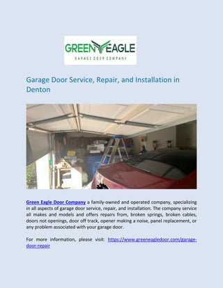 Garage Door Service, Repair, and Installation in
Denton
Green Eagle Door Company a family-owned and operated company, specializing
in all aspects of garage door service, repair, and installation. The company service
all makes and models and offers repairs from, broken springs, broken cables,
doors not openings, door off track, opener making a noise, panel replacement, or
any problem associated with your garage door.
For more information, please visit: https://www.greeneagledoor.com/garage-
door-repair
 