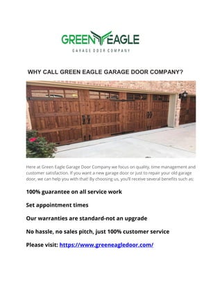 WHY CALL GREEN EAGLE GARAGE DOOR COMPANY?
Here at Green Eagle Garage Door Company we focus on quality, time management and
customer satisfaction. If you want a new garage door or just to repair your old garage
door, we can help you with that! By choosing us, you’ll receive several benefits such as:
100% guarantee on all service work
Set appointment times
Our warranties are standard-not an upgrade
No hassle, no sales pitch, just 100% customer service
Please visit: https://www.greeneagledoor.com/
 