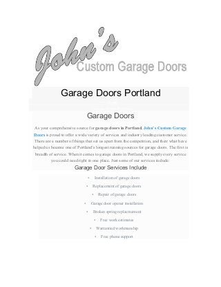  
Garage Doors Portland
• Home
• Garage Doors Portland
Garage Doors
As your comprehensive source for garage doors in Portland, John’s Custom Garage
Doors is proud to offer a wide variety of services and industry leading customer service.
There are a number of things that set us apart from the competition, and their what have
helped us become one of Portland’s longest running sources for garage doors. The first is
breadth of service. When it comes to garage doors in Portland, we supply every service
you could need right in one place. Just some of our services include:
Garage Door Services Include
• Installation of garage doors
• Replacement of garage doors
• Repair of garage doors
• Garage door opener installation
• Broken spring replacmement
• Free work estimates
• Warrantied workmanship
• Free phone support
 