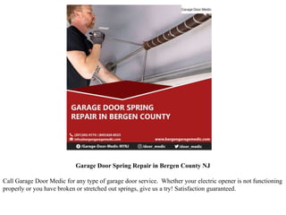 Garage Door Spring Repair in Bergen County NJ
Call Garage Door Medic for any type of garage door service. Whether your electric opener is not functioning
properly or you have broken or stretched out springs, give us a try! Satisfaction guaranteed.
 