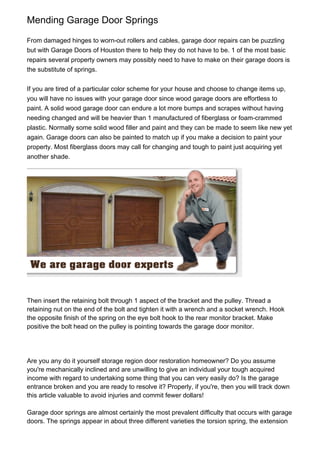 Mending Garage Door Springs

From damaged hinges to worn-out rollers and cables, garage door repairs can be puzzling
but with Garage Doors of Houston there to help they do not have to be. 1 of the most basic
repairs several property owners may possibly need to have to make on their garage doors is
the substitute of springs.


If you are tired of a particular color scheme for your house and choose to change items up,
you will have no issues with your garage door since wood garage doors are effortless to
paint. A solid wood garage door can endure a lot more bumps and scrapes without having
needing changed and will be heavier than 1 manufactured of fiberglass or foam-crammed
plastic. Normally some solid wood filler and paint and they can be made to seem like new yet
again. Garage doors can also be painted to match up if you make a decision to paint your
property. Most fiberglass doors may call for changing and tough to paint just acquiring yet
another shade.




Then insert the retaining bolt through 1 aspect of the bracket and the pulley. Thread a
retaining nut on the end of the bolt and tighten it with a wrench and a socket wrench. Hook
the opposite finish of the spring on the eye bolt hook to the rear monitor bracket. Make
positive the bolt head on the pulley is pointing towards the garage door monitor.




Are you any do it yourself storage region door restoration homeowner? Do you assume
you're mechanically inclined and are unwilling to give an individual your tough acquired
income with regard to undertaking some thing that you can very easily do? Is the garage
entrance broken and you are ready to resolve it? Properly, if you're, then you will track down
this article valuable to avoid injuries and commit fewer dollars!

Garage door springs are almost certainly the most prevalent difficulty that occurs with garage
doors. The springs appear in about three different varieties the torsion spring, the extension
 