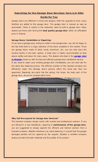Searching for the Garage Door Services: here is A little
Guide for You
Garage doors are different in kinds and designs. With the upgrade to time, many
facilities are added to the garage door. The garage door is manual as wee as
automated. There is variety in the materials, used to build a garage door. Many
dealers are there with having the best quality garage door within an affordable
price in Virginia.
Garage Doors: Installation or Repairing:
If you have a garage area, willing to install a new garage door, you will be happy to
the fact that there is a huge collection of the doors available in the market. There
are garage doors made of steel, wood, aluminum, etc. you can also have the
window facility in the door section. A steel door is highly recommended as they
assure safety and stays for many years. The dealers who deal in the garage door
in Virginia comes up with the fast and effective garage door installation service.
If you need to repair your existing garage door immediately, you can even ask for
the same day repairing service. The efficient workers of the reputed company can
effectively repair the damage door’s particle within the same day they are
appointed. Repairing any parts like the spring, the hinge, the body part of the
garage door, all can be mended within time.
Why Call the experts for Garage door Services?
The licensed company always works with trained and professional workers. If you
are willing for a new installation, repairing or maintenance of the garage door,
you are suggested to always appoint the efficient and trained workers from a
licensed company. Besides whenever you need repairing, it is good that the garage
damaged particle will be repaired by the experts. Besides a certified company
always provides the best materials and the quality of its product.
 