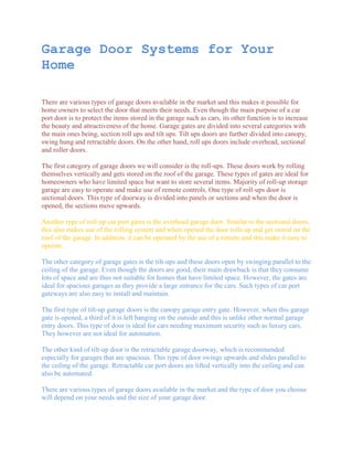 Garage Door Systems for Your
Home

There are various types of garage doors available in the market and this makes it possible for
home owners to select the door that meets their needs. Even though the main purpose of a car
port door is to protect the items stored in the garage such as cars, its other function is to increase
the beauty and attractiveness of the home. Garage gates are divided into several categories with
the main ones being, section roll ups and tilt ups. Tilt ups doors are further divided into canopy,
swing hung and retractable doors. On the other hand, roll ups doors include overhead, sectional
and roller doors.

The first category of garage doors we will consider is the roll-ups. These doors work by rolling
themselves vertically and gets stored on the roof of the garage. These types of gates are ideal for
homeowners who have limited space but want to store several items. Majority of roll-up storage
garage are easy to operate and make use of remote controls. One type of roll-ups door is
sectional doors. This type of doorway is divided into panels or sections and when the door is
opened, the sections move upwards.

Another type of roll-up car port gates is the overhead garage door. Similar to the sectional doors,
this also makes use of the rolling system and when opened the door rolls up and get stored on the
roof of the garage. In addition, it can be operated by the use of a remote and this make it easy to
operate.

The other category of garage gates is the tilt-ups and these doors open by swinging parallel to the
ceiling of the garage. Even though the doors are good, their main drawback is that they consume
lots of space and are thus not suitable for homes that have limited space. However, the gates are
ideal for spacious garages as they provide a large entrance for the cars. Such types of car port
gateways are also easy to install and maintain.

The first type of tilt-up garage doors is the canopy garage entry gate. However, when this garage
gate is opened, a third of it is left hanging on the outside and this is unlike other normal garage
entry doors. This type of door is ideal for cars needing maximum security such as luxury cars.
They however are not ideal for automation.

The other kind of tilt-up door is the retractable garage doorway, which is recommended
especially for garages that are spacious. This type of door swings upwards and slides parallel to
the ceiling of the garage. Retractable car port doors are lifted vertically into the ceiling and can
also be automated.

There are various types of garage doors available in the market and the type of door you choose
will depend on your needs and the size of your garage door.
 