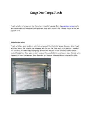 Garage Door Tampa, Florida


People who live in Tampa may find themselves in need of a garage door. A garage door tampa retailer
will have many doors to choose from. Below are some types of doors that a garage tampa retailer will
typically have.




Roller Garage Doors

People who have space problems with their garages will find that roller garage doors are ideal. People
who have homes that have narrow driveways will also find that these types of garage doors are ideal.
The best thing about these types of garage doors is that they are usually controlled with a remote
control. People love these types of doors because they usually do not have to even leave their car when
they want to open their garage. These doors are very durable, reliable and they are very affordable.
 