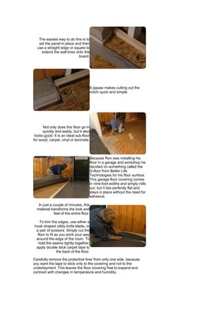 The easiest way to do this is to
   set the panel in place and then
  use a straight edge or square to
    extend the wall lines onto the
                            board.




                                          A jigsaw makes cutting out the
                                          notch quick and simple.




      Not only does this floor go in
      quickly and easily, but it also
 looks good. It is an ideal sub-floor
for wood, carpet, vinyl or laminate.



                                          Because Ron was installing his
                                          floor in a garage and workshop he
                                          decided on something called the
                                          G-floor from Better Life
                                          Technologies for his floor surface.
                                          This garage floor covering comes
                                          in nine-foot widths and simply rolls
                                          out, but it lies perfectly flat and
                                          stays in place without the need for
                                          adhesive.

   In just a couple of minutes, this
  material transforms the look and
              feel of the entire floor.

    To trim the edges, use either a
hook shaped utility knife blade, or
 a pair of scissors. Simply cut the
  floor to fit as you work your way
 around the edge of the room. To
  hold the seams tightly together,
 apply double stick carpet tape to
                the back of the floor.

Carefully remove the protective liner from only one side, because
you want the tape to stick only to the covering and not to the
underlayment. This leaves the floor covering free to expand and
contract with changes in temperature and humidity.
 