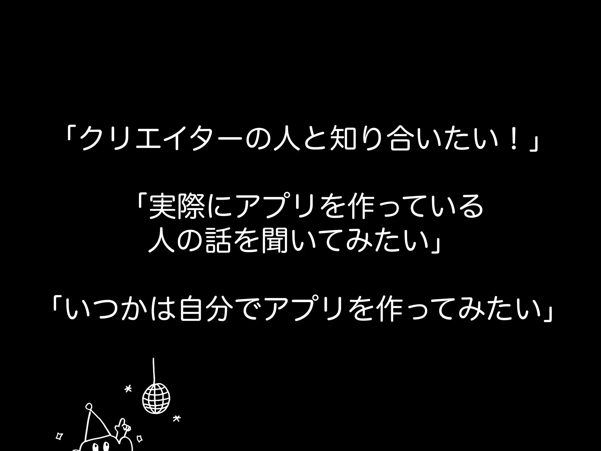 「クリエイターの人と知り合いたい！」
「実際にアプリを作っている
人の話を聞いてみたい」
「いつかは自分でアプリを作ってみたい」
 