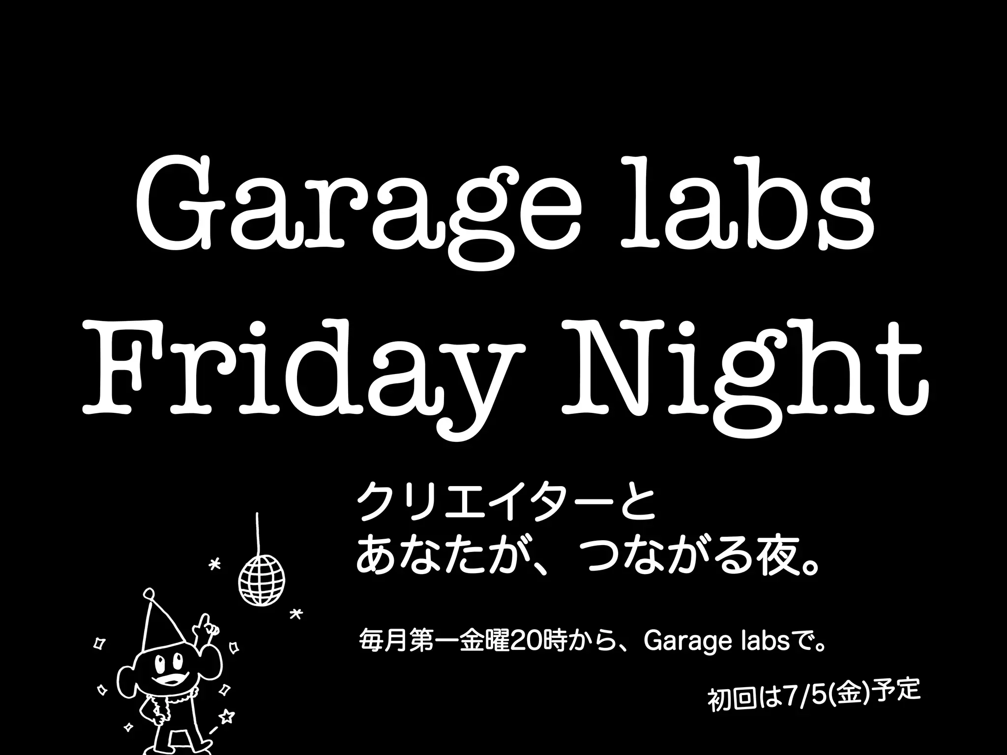 Garage labs !
Friday Night	
クリエイターと
あなたが、つながる夜。
毎月第一金曜20時から、Garage labsで。
初回は7/5(金)予定
 