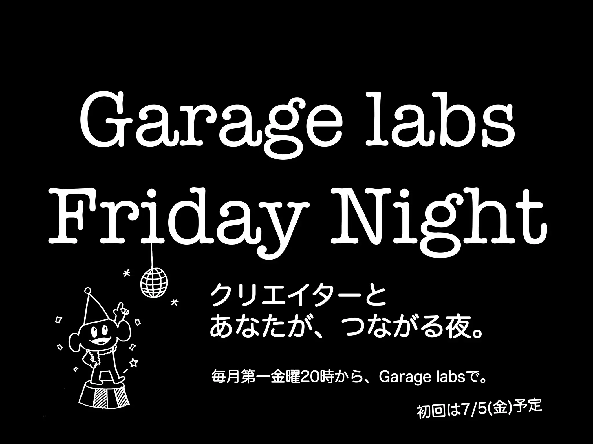 Garage labs !
Friday Night	
クリエイターと
あなたが、つながる夜。
毎月第一金曜20時から、Garage labsで。
初回は7/5(金)予定
 