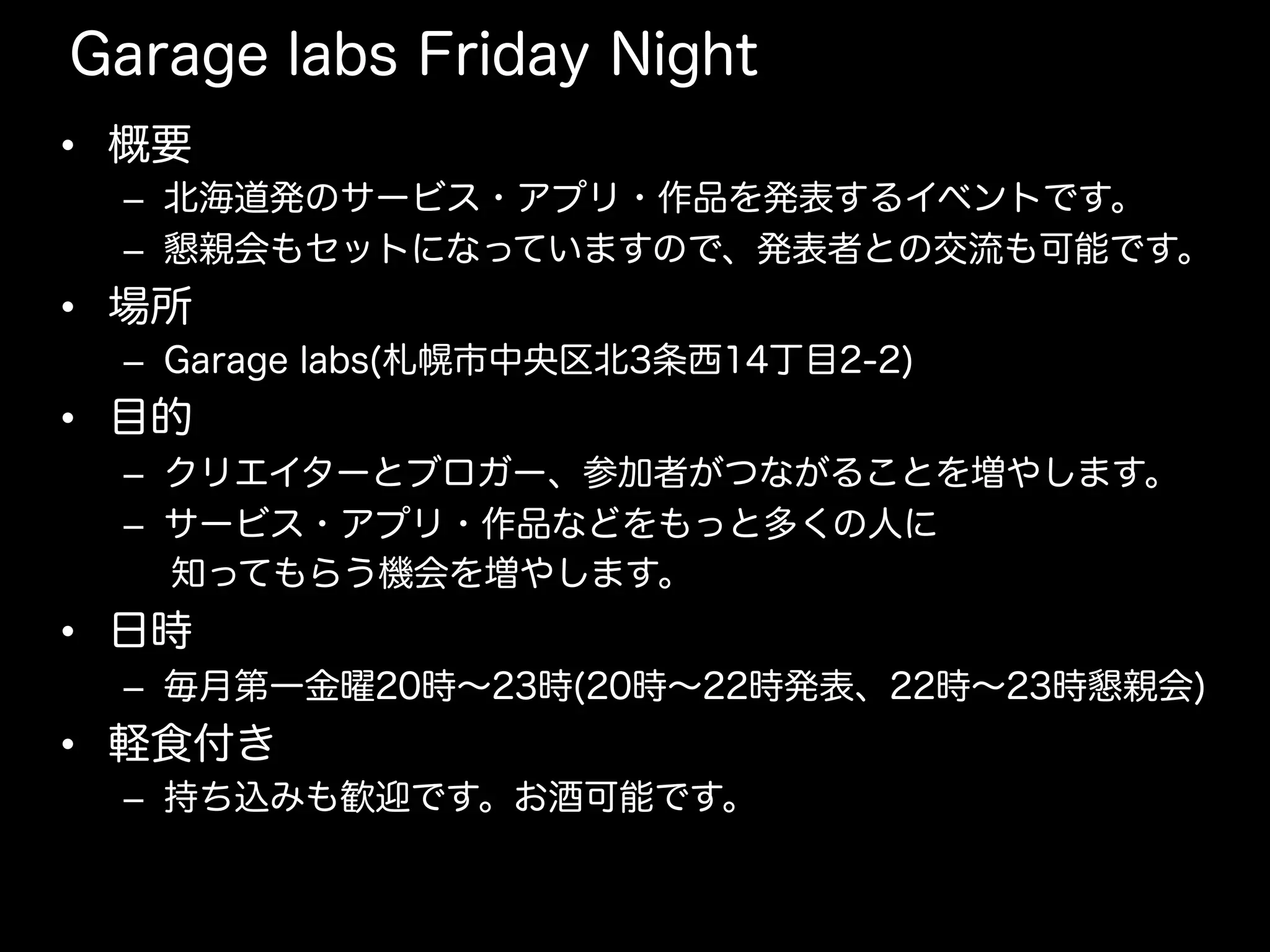 Garage labs Friday Night
•  概要
–  北海道発のサービス・アプリ・作品を発表するイベントです。
–  懇親会もセットになっていますので、発表者との交流も可能です。
•  場所
–  Garage labs(札幌市中央区北3条西14丁目2-2)
•  目的
–  クリエイターとブロガー、参加者がつながることを増やします。
–  サービス・アプリ・作品などをもっと多くの人に
  知ってもらう機会を増やします。
•  日時
–  毎月第一金曜20時∼23時(20時∼22時発表、22時∼23時懇親会)
•  軽食付き
–  持ち込みも歓迎です。お酒可能です。
 