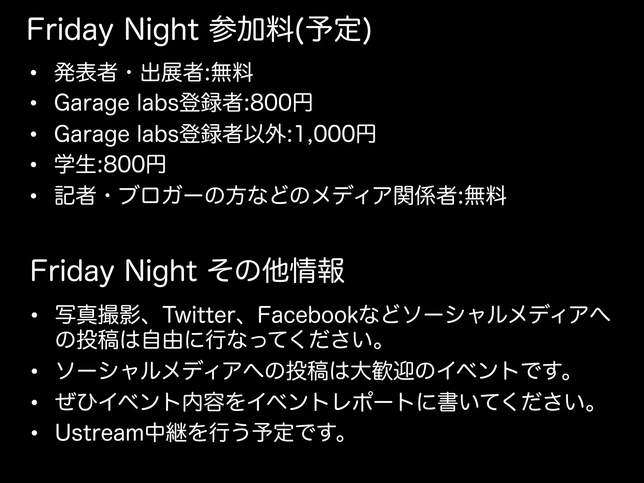 Friday Night 参加料(予定)
•  発表者・出展者:無料
•  Garage labs登録者:800円
•  Garage labs登録者以外:1,000円
•  学生:800円
•  記者・ブロガーの方などのメディア関係者:無料
Friday Night その他情報
•  写真撮影、Twitter、Facebookなどソーシャルメディアへ
の投稿は自由に行なってください。
•  ソーシャルメディアへの投稿は大歓迎のイベントです。
•  ぜひイベント内容をイベントレポートに書いてください。
•  Ustream中継を行う予定です。
 