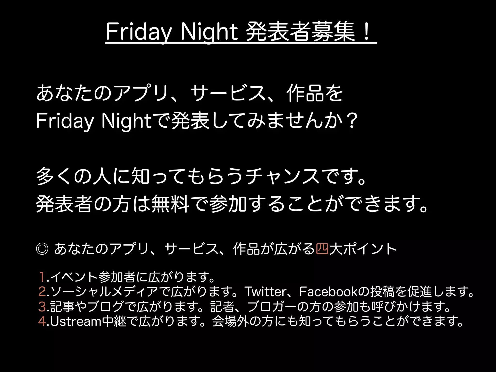 Friday Night 発表者募集！
あなたのアプリ、サービス、作品を
Friday Nightで発表してみませんか？
多くの人に知ってもらうチャンスです。
発表者の方は無料で参加することができます。
1.イベント参加者に広がります。
2.ソーシャルメディアで広がります。Twitter、Facebookの投稿を促進します。
3.記事やブログで広がります。記者、ブロガーの方の参加も呼びかけます。
4.Ustream中継で広がります。会場外の方にも知ってもらうことができます。
◎ あなたのアプリ、サービス、作品が広がる四大ポイント
 