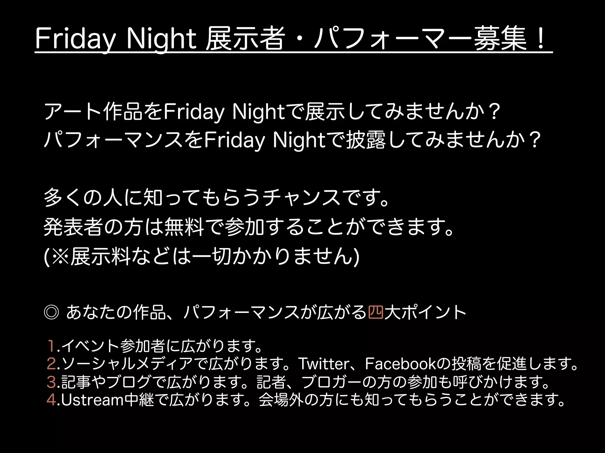 Friday Night 展示者・パフォーマー募集！
アート作品をFriday Nightで展示してみませんか？
パフォーマンスをFriday Nightで披露してみませんか？
多くの人に知ってもらうチャンスです。
発表者の方は無料で参加することができます。
(※展示料などは一切かかりません)
1.イベント参加者に広がります。
2.ソーシャルメディアで広がります。Twitter、Facebookの投稿を促進します。
3.記事やブログで広がります。記者、ブロガーの方の参加も呼びかけます。
4.Ustream中継で広がります。会場外の方にも知ってもらうことができます。
◎ あなたの作品、パフォーマンスが広がる四大ポイント
 