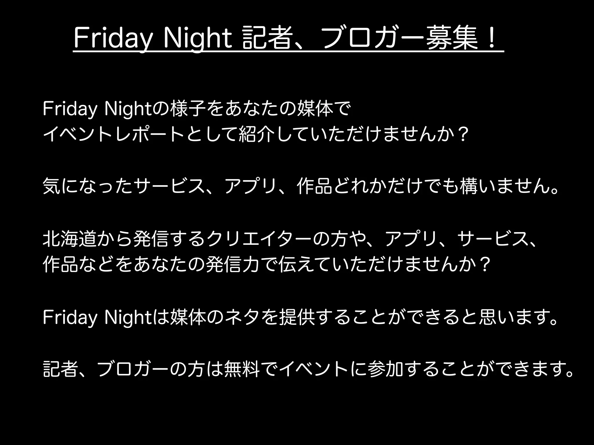Friday Night 記者、ブロガー募集！
Friday Nightの様子をあなたの媒体で
イベントレポートとして紹介していただけませんか？
気になったサービス、アプリ、作品どれかだけでも構いません。
北海道から発信するクリエイターの方や、アプリ、サービス、
作品などをあなたの発信力で伝えていただけませんか？
Friday Nightは媒体のネタを提供することができると思います。
記者、ブロガーの方は無料でイベントに参加することができます。
 