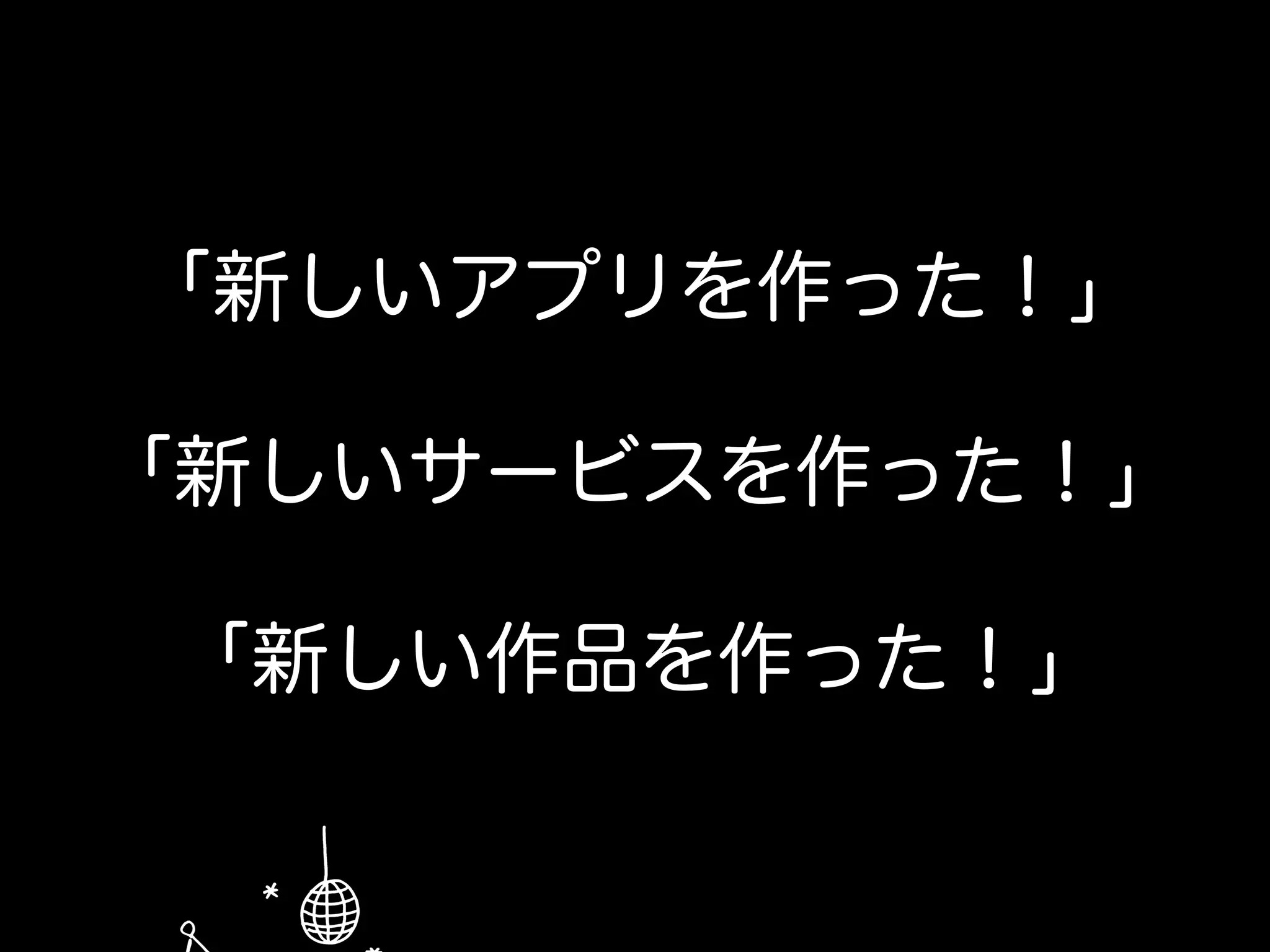 「新しいアプリを作った！」
「新しいサービスを作った！」
「新しい作品を作った！」
 