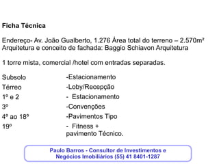 Lado Comercial:


Salas comerciais por andar tipo - 14
160 unidades de 31 m² privativos e 64 unidades de 49m² privativos


Unidades hoteleiras por andar tipo do hotel : 14
196 unidades hoteleiras
Decoração condominial : Perffectta Arquitetos Associados
Decoração condominal comercial : Perffectta Arquitetos Associados
Vagas: estacionamento rotativo com 202 vagas



                      Clique aqui, deixe seus dados,que
                         nós entraremos em contato!
 