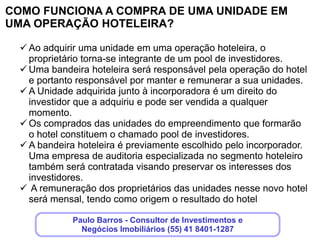 DIFERENCIAIS DE INVESTIMENTO EM UMA UNIDADE
HOTELEIRA

   Tranquilidade de uma boa ocupação, uma vez que essa
    responsabilidade estará a cargo de uma bandeira hoteleira
    competente e reconhecida no mercado hoteleiro internacional.
   A taxa de ocupação hoteleira de Curitiba vem subindos nos últimos
    anos, chegando a 70% em 2011. A tendência é que ela se mantenha.
   Nesse cenário há para o investidor mais segurança nos retornos
    futuros em comparação com operações de aluguel, por exemplos ,
    nas quais as dificuldades com inquilinos e manutenção predial são
    constantes
   O investidor também participa dos resultados do estacionamento
    rotativo que atende o público do hotel e da torre comercial presente no
    empreendimento, mantendo um alto giro de veículos.

                        Clique aqui, deixe seus dados,que
                           nós entraremos em contato!
 