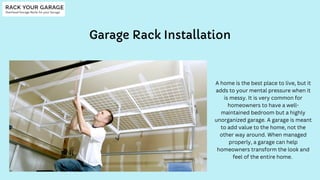 Garage Rack Installation
A home is the best place to live, but it
adds to your mental pressure when it
is messy. It is very common for
homeowners to have a well-
maintained bedroom but a highly
unorganized garage. A garage is meant
to add value to the home, not the
other way around. When managed
properly, a garage can help
homeowners transform the look and
feel of the entire home.
 