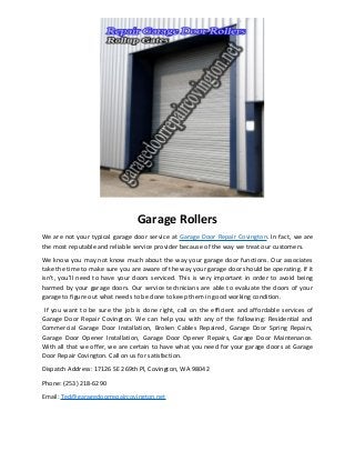 Garage Rollers
We are not your typical garage door service at Garage Door Repair Covington. In fact, we are
the most reputable and reliable service provider because of the way we treat our customers.
We know you may not know much about the way your garage door functions. Our associates
take the time to make sure you are aware of the way your garage door should be operating. If it
isn’t, you’ll need to have your doors serviced. This is very important in order to avoid being
harmed by your garage doors. Our service technicians are able to evaluate the doors of your
garage to figure out what needs to be done to keep them in good working condition.
If you want to be sure the job is done right, call on the efficient and affordable services of
Garage Door Repair Covington. We can help you with any of the following: Residential and
Commercial Garage Door Installation, Broken Cables Repaired, Garage Door Spring Repairs,
Garage Door Opener Installation, Garage Door Opener Repairs, Garage Door Maintenance.
With all that we offer, we are certain to have what you need for your garage doors at Garage
Door Repair Covington. Call on us for satisfaction.
Dispatch Address: 17126 SE 269th Pl, Covington, WA 98042
Phone: (253) 218-6290
Email: Ted@garagedoorrepaircovington.net
 