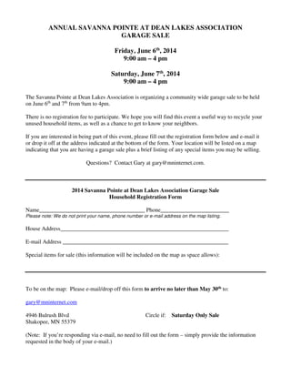 ANNUAL SAVANNA POINTE AT DEAN LAKES ASSOCIATION
GARAGE SALE
Friday, June 6th
, 2014
9:00 am – 4 pm
Saturday, June 7th
, 2014
9:00 am – 4 pm
The Savanna Pointe at Dean Lakes Association is organizing a community wide garage sale to be held
on June 6th
and 7th
from 9am to 4pm.
There is no registration fee to participate. We hope you will find this event a useful way to recycle your
unused household items, as well as a chance to get to know your neighbors.
If you are interested in being part of this event, please fill out the registration form below and e-mail it
or drop it off at the address indicated at the bottom of the form. Your location will be listed on a map
indicating that you are having a garage sale plus a brief listing of any special items you may be selling.
Questions? Contact Gary at gary@mninternet.com.
2014 Savanna Pointe at Dean Lakes Association Garage Sale
Household Registration Form
Name_____________________________________ Phone________________________
Please note: We do not print your name, phone number or e-mail address on the map listing.
House Address___________________________________________________________
E-mail Address __________________________________________________________
Special items for sale (this information will be included on the map as space allows):
To be on the map: Please e-mail/drop off this form to arrive no later than May 30th to:
gary@mninternet.com
4946 Bulrush Blvd Circle if: Saturday Only Sale
Shakopee, MN 55379
(Note: If you’re responding via e-mail, no need to fill out the form – simply provide the information
requested in the body of your e-mail.)
 