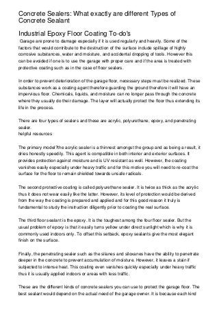Concrete Sealers: What exactly are different Types of
Concrete Sealant

Industrial Epoxy Floor Coating To-do's
 Garage are prone to damage especially if it is used regularly and heavily. Some of the
factors that would contribute to the destruction of the surface include spillage of highly
corrosive substances, water and moisture, and accidental dropping of tools. However this
can be avoided if one is to use the garage with proper care and if the area is treated with
protective coating such as in the case of floor sealers.


In order to prevent deterioration of the garage floor, necessary steps must be realized. These
substances work as a coating agent therefore guarding the ground therefore it will have an
impervious floor. Chemicals, liquids, and moisture can no longer pass through the concrete
where they usually do their damage. The layer will actually protect the floor thus extending its
life in the process.


There are four types of sealers and these are acrylic, polyurethane, epoxy, and penetrating
sealer.
helpful resources


The primary model?the acrylic sealer is a thinnest amongst the group and as being a result, it
dries honestly speedily. This agent is compatible in both interior and exterior surfaces. It
provides protection against moisture and is UV resistant as well. However, the coating
vanishes easily especially under heavy traffic and for this motive you will need to re-coat the
surface for the floor to remain shielded towards unsafe radicals.


The second protective coating is called polyurethane sealer. It is twice as thick as the acrylic
thus it does not wear easily like the latter. However, its level of protection would be derived
from the way the coating is prepared and applied and for this good reason it truly is
fundamental to study the instruction diligently prior to coating the real surface.


The third floor sealant is the epoxy. It is the toughest among the four floor sealer. But the
usual problem of epoxy is that it easily turns yellow under direct sunlight which is why it is
commonly used indoors only. To offset this setback, epoxy sealants give the most elegant
finish on the surface.


Finally, the penetrating sealer such as the silanes and siloxanes have the ability to penetrate
deeper in the concrete to prevent accumulation of moisture. However, it leaves a stain if
subjected to intense heat. This coating even vanishes quickly especially under heavy traffic
thus it is usually applied indoors or areas with less traffic.


These are the different kinds of concrete sealers you can use to protect the garage floor. The
best sealant would depend on the actual need of the garage owner. It is because each kind
 