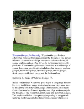 Waterloo Garages PA Basically, Waterloo Garages PA is an
established company that specializes in the delivery of fine garage
solutions combined with design structure accelerators for rapid
garage implementations. And driven by purpose and powered by
precision, Waterloo Garage Manufacturers deal in a wide range of
garage design and specifications including shed garages, modular
garages, raised roof garage, attic truss garage, classic garages,
stock garages, mid-sized garage and the list is endless.
Exploring the Scope of Waterloo Garages PA
Indeed, what makes Waterloo a great player in the garage industry
has been its ability to merge professionalism and experience so as
to deliver the above stipulated garage specifications. This means
that the business has featured top-class and edgy workmanship in
the delivery of fine residential, commercial and industrial garages.
This workmanship has been quite encompassing in its approach
featuring modern designs like the automated doors which open

 